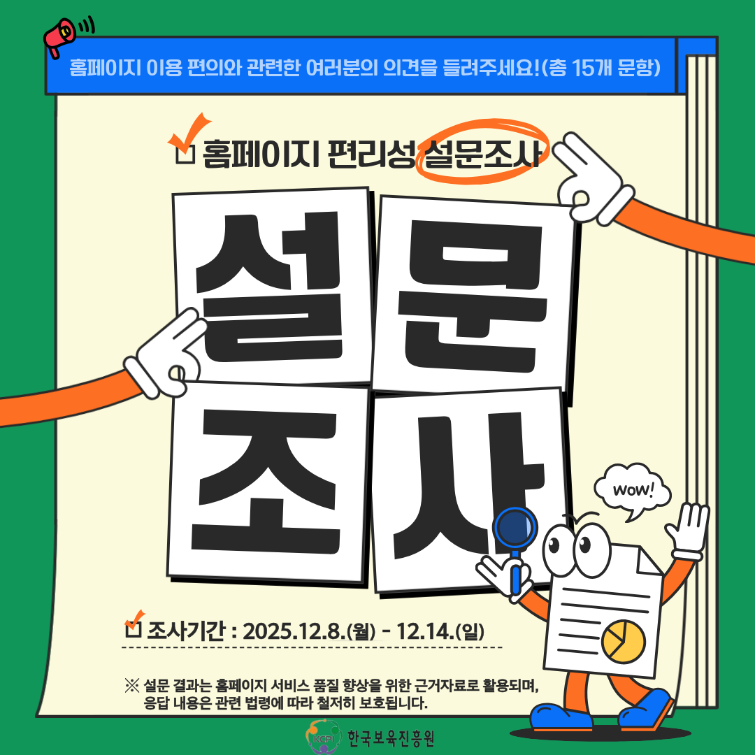 홈페이지 이용 편의와 관련한 여러분의 의견을 들려주세요! (총 15개문항)
홈페이지 편리성 설문조사
설문
조사
조사기간:2025.12.8.(월)-12.14.(일)
※ 설문 결과는 홈페이지 서비스 품질 향상을 위한 근거자료로 활용되며,
응답 내용은 관련 법령에 따라 철저히 보호됩니다.
KCPI 한국보육진흥원